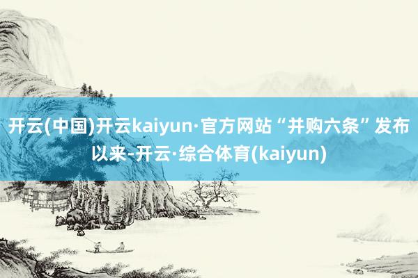 开云(中国)开云kaiyun·官方网站“并购六条”发布以来-开云·综合体育(kaiyun)
