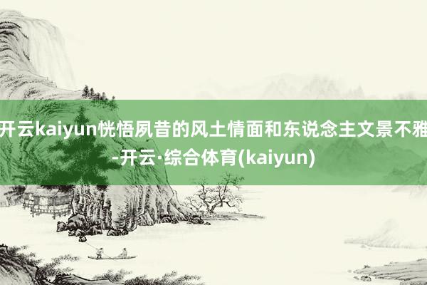 开云kaiyun恍悟夙昔的风土情面和东说念主文景不雅-开云·综合体育(kaiyun)