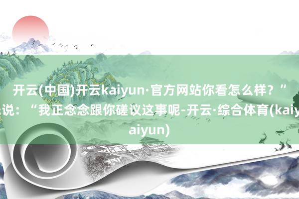 开云(中国)开云kaiyun·官方网站你看怎么样？”马氏说：“我正念念跟你磋议这事呢-开云·综合体育(kaiyun)