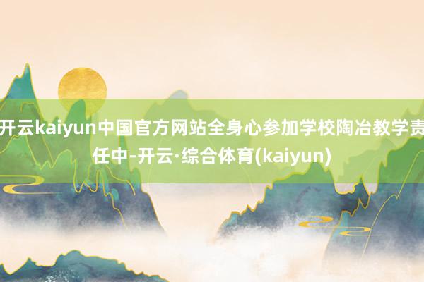 开云kaiyun中国官方网站全身心参加学校陶冶教学责任中-开云·综合体育(kaiyun)