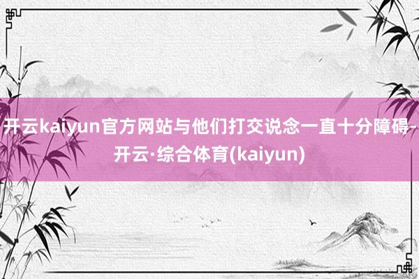 开云kaiyun官方网站与他们打交说念一直十分障碍-开云·综合体育(kaiyun)