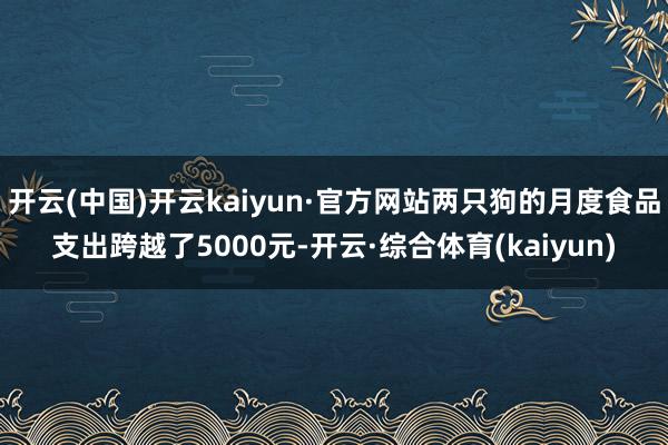 开云(中国)开云kaiyun·官方网站两只狗的月度食品支出跨越了5000元-开云·综合体育(kaiyun)