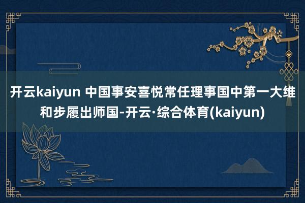 开云kaiyun 　　中国事安喜悦常任理事国中第一大维和步履出师国-开云·综合体育(kaiyun)