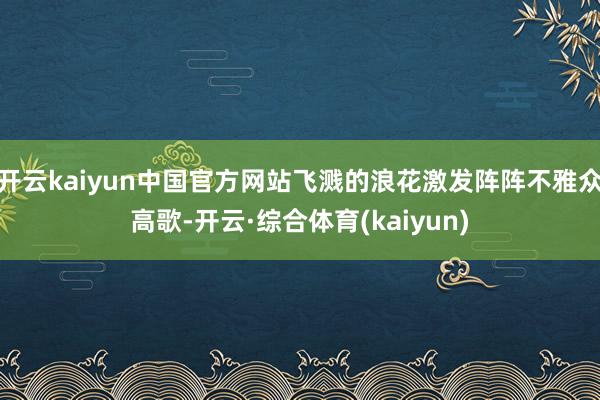 开云kaiyun中国官方网站飞溅的浪花激发阵阵不雅众高歌-开云·综合体育(kaiyun)