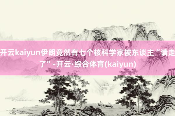 开云kaiyun伊朗竟然有七个核科学家被东谈主“请走了”-开云·综合体育(kaiyun)