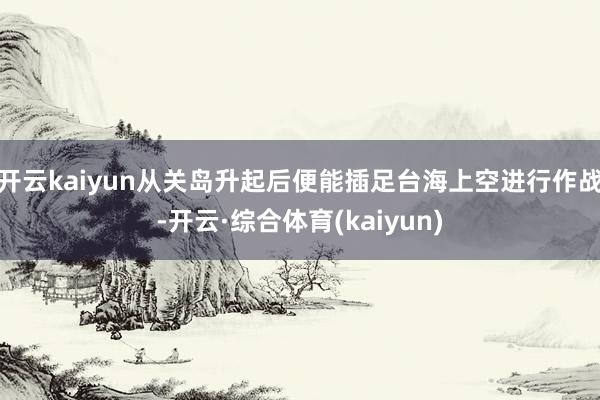 开云kaiyun从关岛升起后便能插足台海上空进行作战-开云·综合体育(kaiyun)