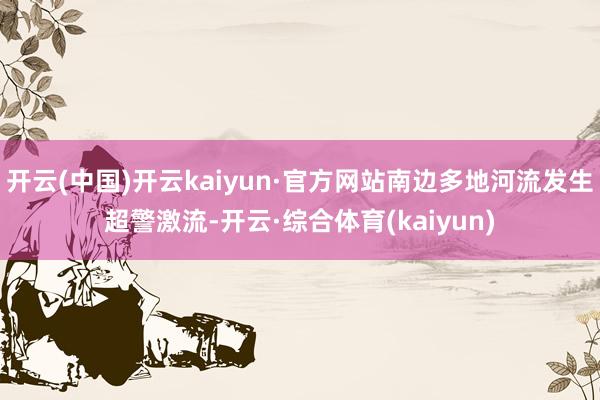 开云(中国)开云kaiyun·官方网站南边多地河流发生超警激流-开云·综合体育(kaiyun)