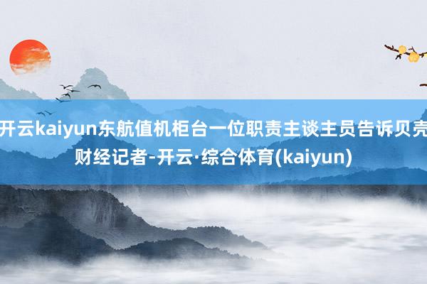 开云kaiyun东航值机柜台一位职责主谈主员告诉贝壳财经记者-开云·综合体育(kaiyun)