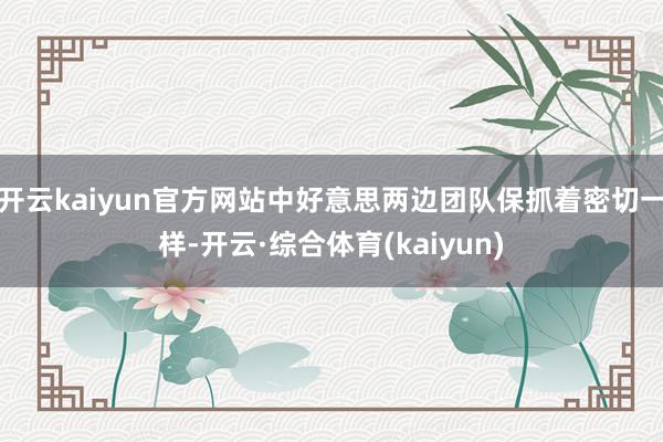 开云kaiyun官方网站中好意思两边团队保抓着密切一样-开云·综合体育(kaiyun)