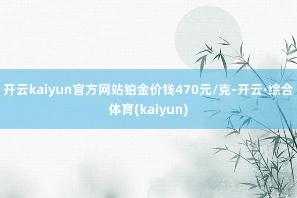 开云kaiyun官方网站铂金价钱470元/克-开云·综合体育(kaiyun)