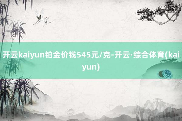 开云kaiyun铂金价钱545元/克-开云·综合体育(kaiyun)