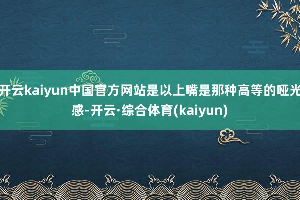 开云kaiyun中国官方网站是以上嘴是那种高等的哑光感-开云·综合体育(kaiyun)