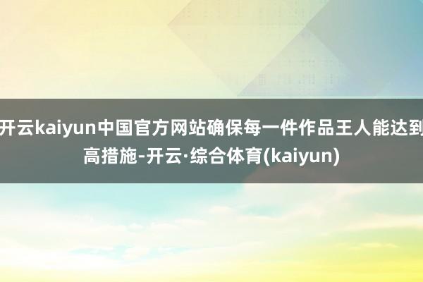 开云kaiyun中国官方网站确保每一件作品王人能达到高措施-开云·综合体育(kaiyun)