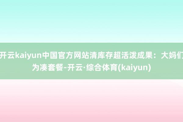 开云kaiyun中国官方网站清库存超活泼成果：大妈们为凑套餐-开云·综合体育(kaiyun)