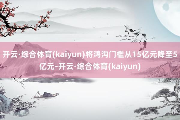 开云·综合体育(kaiyun)将鸿沟门槛从15亿元降至5亿元-开云·综合体育(kaiyun)