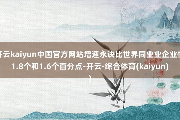 开云kaiyun中国官方网站增速永诀比世界同业业企业快1.8个和1.6个百分点-开云·综合体育(kaiyun)