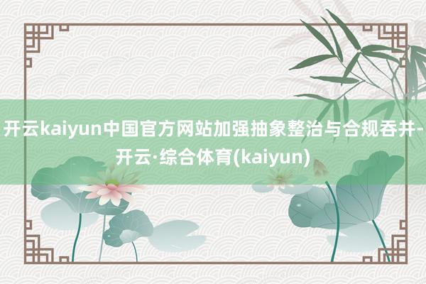 开云kaiyun中国官方网站加强抽象整治与合规吞并-开云·综合体育(kaiyun)