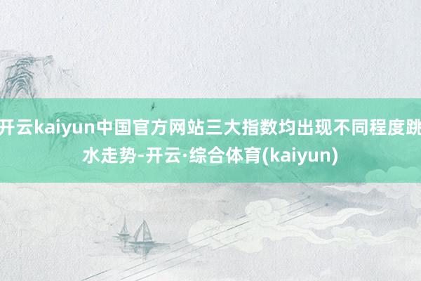 开云kaiyun中国官方网站三大指数均出现不同程度跳水走势-开云·综合体育(kaiyun)