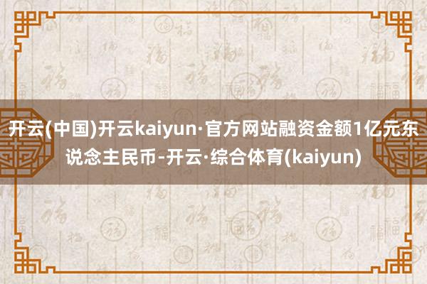 开云(中国)开云kaiyun·官方网站融资金额1亿元东说念主民币-开云·综合体育(kaiyun)