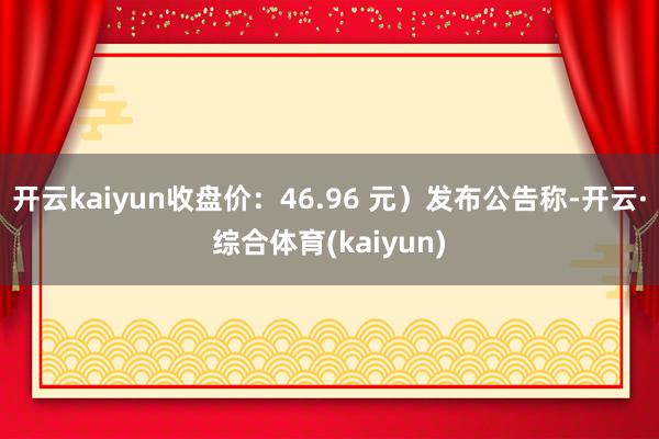 开云kaiyun收盘价：46.96 元）发布公告称-开云·综合体育(kaiyun)