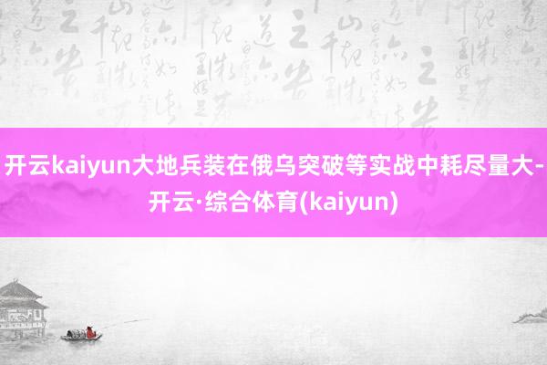 开云kaiyun大地兵装在俄乌突破等实战中耗尽量大-开云·综合体育(kaiyun)