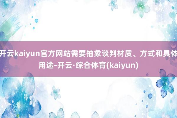 开云kaiyun官方网站需要抽象谈判材质、方式和具体用途-开云·综合体育(kaiyun)