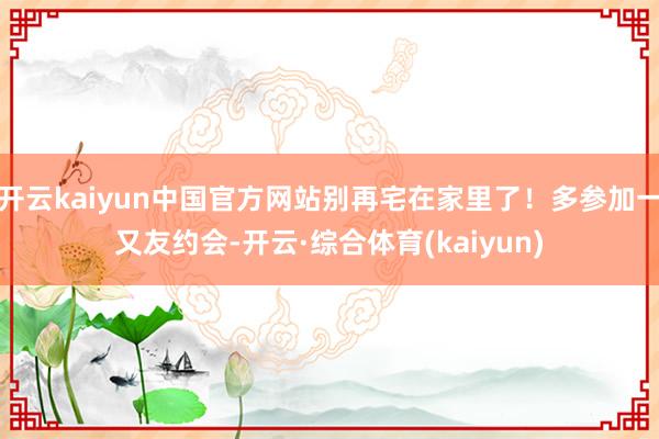 开云kaiyun中国官方网站别再宅在家里了!多参加一又友约会-开云·综合体育(kaiyun)