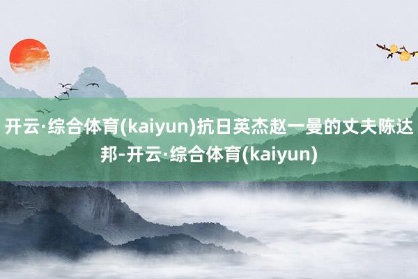 开云·综合体育(kaiyun)抗日英杰赵一曼的丈夫陈达邦-开云·综合体育(kaiyun)