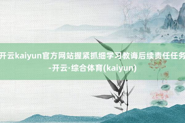 开云kaiyun官方网站握紧抓细学习教诲后续责任任务-开云·综合体育(kaiyun)