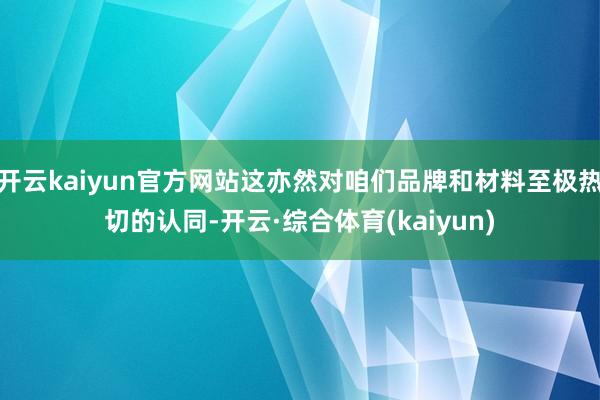 开云kaiyun官方网站这亦然对咱们品牌和材料至极热切的认同-开云·综合体育(kaiyun)