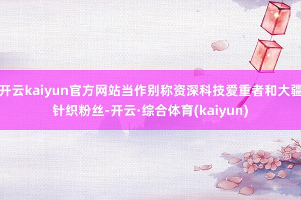 开云kaiyun官方网站当作别称资深科技爱重者和大疆针织粉丝-开云·综合体育(kaiyun)