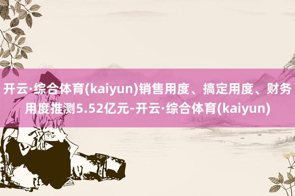 开云·综合体育(kaiyun)销售用度、搞定用度、财务用度推测5.52亿元-开云·综合体育(kaiyun)