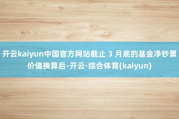 开云kaiyun中国官方网站截止 3 月底的基金净钞票价值换算后-开云·综合体育(kaiyun)