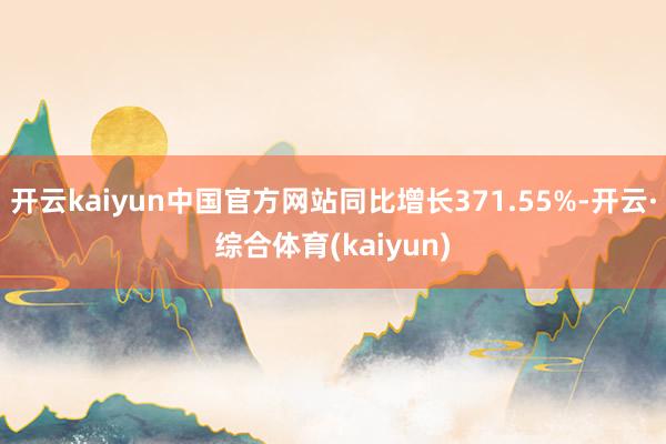 开云kaiyun中国官方网站同比增长371.55%-开云·综合体育(kaiyun)