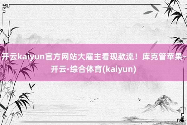 开云kaiyun官方网站大雇主看现款流！库克管苹果-开云·综合体育(kaiyun)