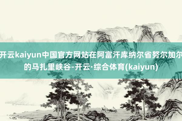 开云kaiyun中国官方网站在阿富汗库纳尔省努尔加尔的马扎里峡谷-开云·综合体育(kaiyun)
