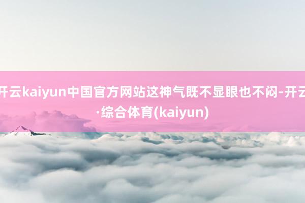 开云kaiyun中国官方网站这神气既不显眼也不闷-开云·综合体育(kaiyun)