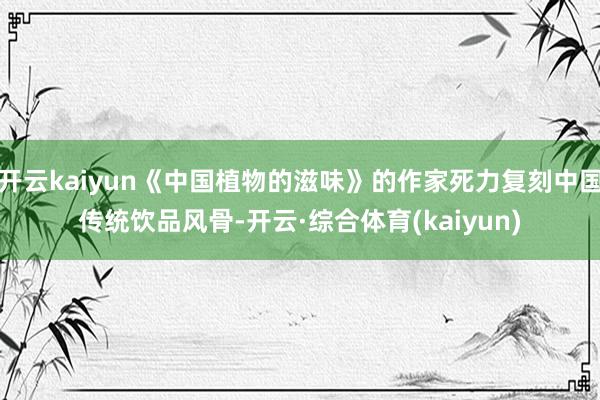 开云kaiyun《中国植物的滋味》的作家死力复刻中国传统饮品风骨-开云·综合体育(kaiyun)