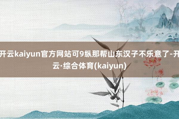 开云kaiyun官方网站可9纵那帮山东汉子不乐意了-开云·综合体育(kaiyun)