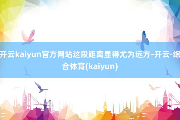 开云kaiyun官方网站这段距离显得尤为远方-开云·综合体育(kaiyun)