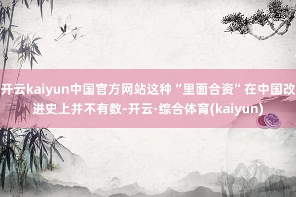 开云kaiyun中国官方网站这种“里面合资”在中国改进史上并不有数-开云·综合体育(kaiyun)
