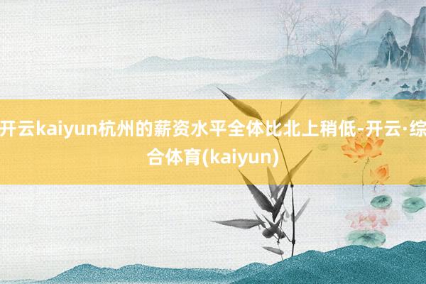 开云kaiyun杭州的薪资水平全体比北上稍低-开云·综合体育(kaiyun)