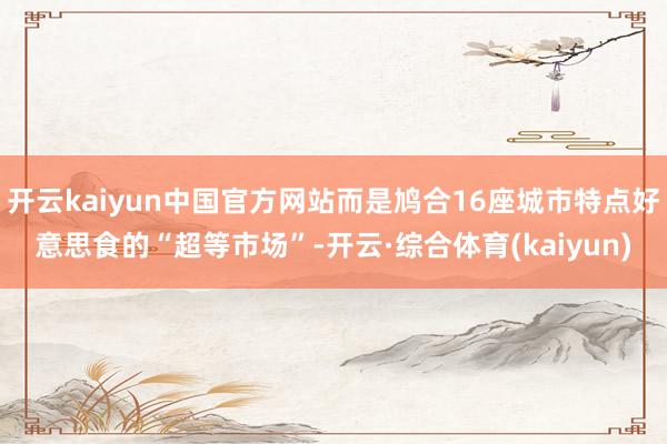 开云kaiyun中国官方网站而是鸠合16座城市特点好意思食的“超等市场”-开云·综合体育(kaiyun)