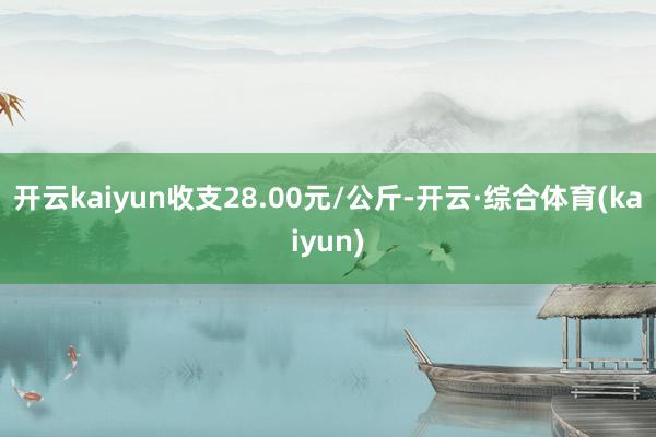 开云kaiyun收支28.00元/公斤-开云·综合体育(kaiyun)