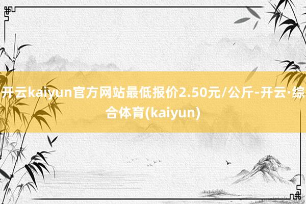 开云kaiyun官方网站最低报价2.50元/公斤-开云·综合体育(kaiyun)