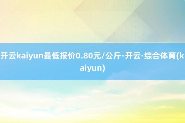 开云kaiyun最低报价0.80元/公斤-开云·综合体育(kaiyun)