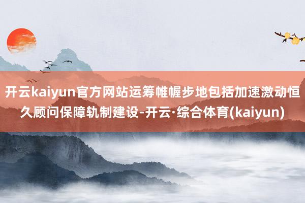开云kaiyun官方网站运筹帷幄步地包括加速激动恒久顾问保障轨制建设-开云·综合体育(kaiyun)