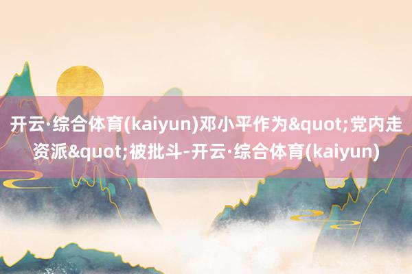 开云·综合体育(kaiyun)邓小平作为"党内走资派"被批斗-开云·综合体育(kaiyun)
