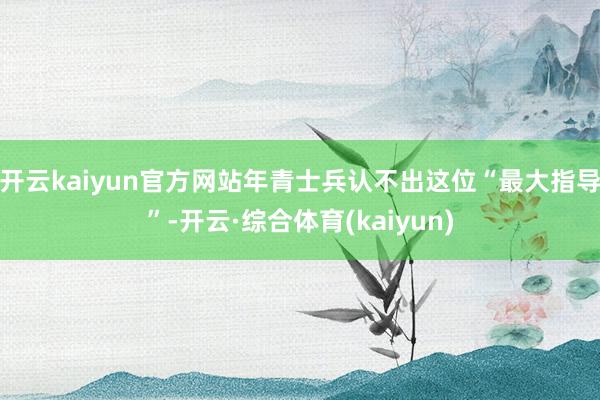 开云kaiyun官方网站年青士兵认不出这位“最大指导”-开云·综合体育(kaiyun)