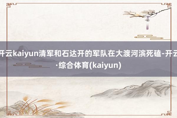 开云kaiyun清军和石达开的军队在大渡河滨死磕-开云·综合体育(kaiyun)